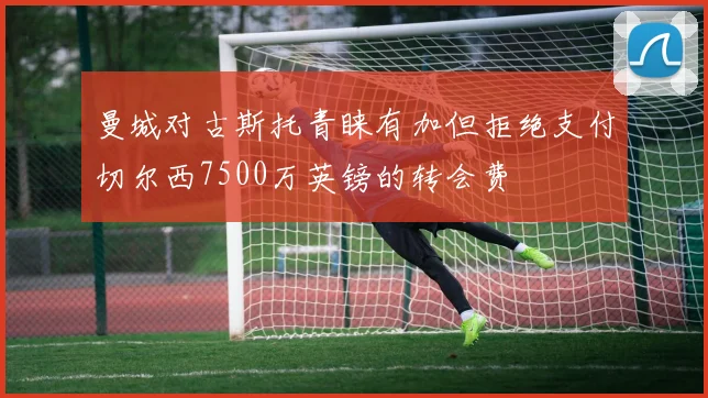 曼城对古斯托青睐有加但拒绝支付切尔西7500万英镑的转会费