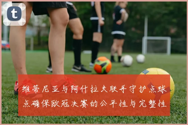 维蒂尼亚与阿什拉夫联手守护点球点确保欧冠决赛的公平性与完整性