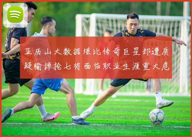 亚历山大数据堪比传奇巨星却遭质疑输掉抢七将面临职业生涯重大危机