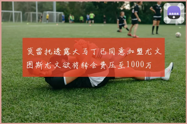 莫雷托透露大马丁已同意加盟尤文图斯尤文欲将转会费压至1000万