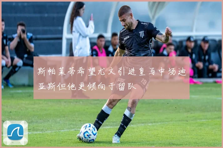 斯帕莱蒂希望尤文引进皇马中场迪亚斯但他更倾向于留队
