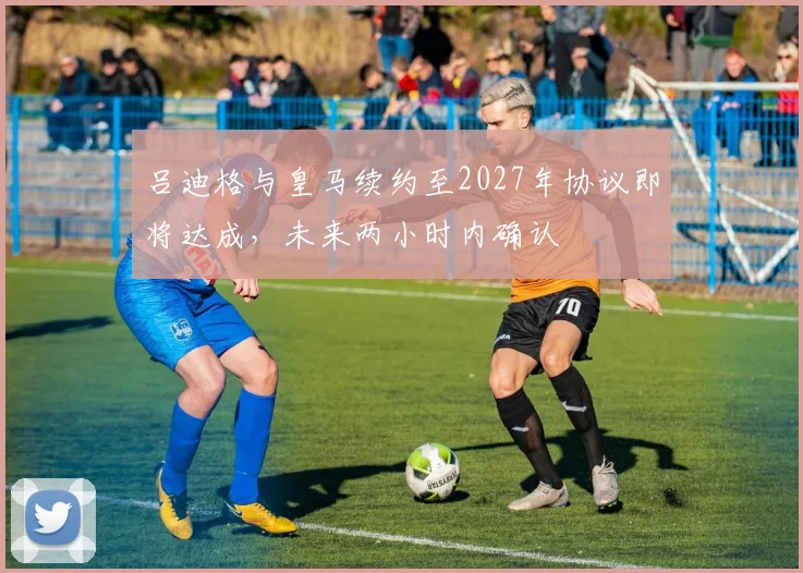 吕迪格与皇马续约至2027年协议即将达成，未来两小时内确认