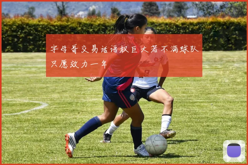 字母哥交易话语权巨大若不满球队只愿效力一年