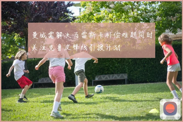 曼城需解决马雷斯卡补偿难题同时关注克鲁皮锋线引援计划