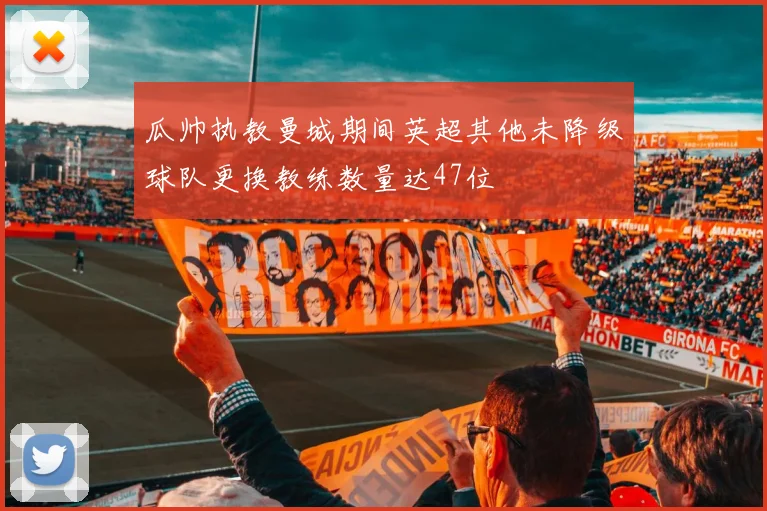 瓜帅执教曼城期间英超其他未降级球队更换教练数量达47位